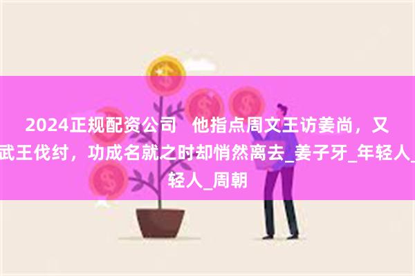 2024正规配资公司   他指点周文王访姜尚，又帮助武王伐纣，功成名就之时却悄然离去_姜子牙_年轻人_周朝