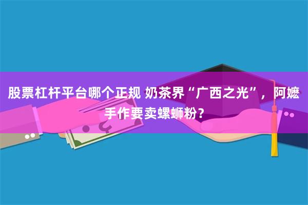 股票杠杆平台哪个正规 奶茶界“广西之光”，阿嬷手作要卖螺蛳粉？