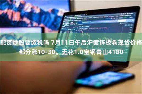 配资炒股要缴税吗 7月11日午后沪镀锌板卷现货价格部分涨10-30。无花1.0宝钢青山4180
