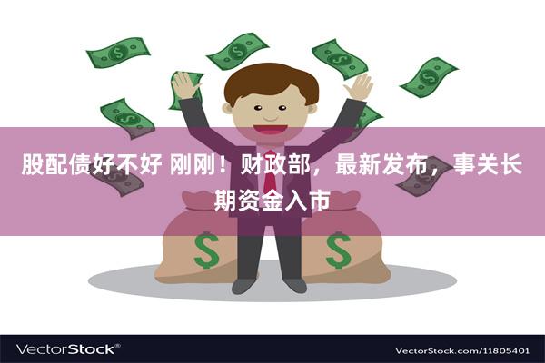 股配债好不好 刚刚！财政部，最新发布，事关长期资金入市