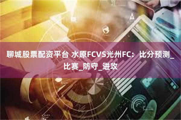 聊城股票配资平台 水原FCVS光州FC：比分预测_比赛_防守_进攻