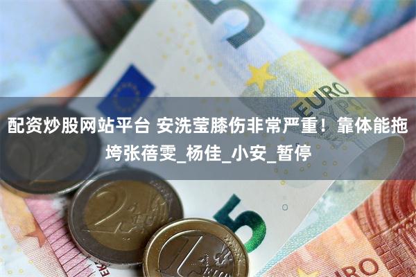 配资炒股网站平台 安洗莹膝伤非常严重！靠体能拖垮张蓓雯_杨佳_小安_暂停