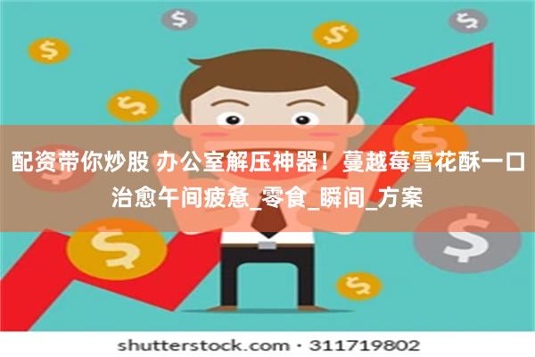 配资带你炒股 办公室解压神器！蔓越莓雪花酥一口治愈午间疲惫_零食_瞬间_方案