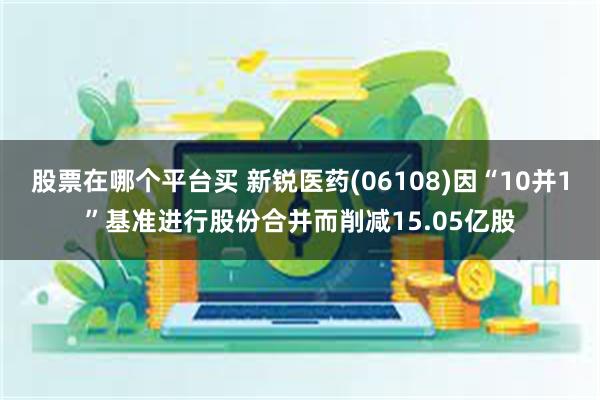 股票在哪个平台买 新锐医药(06108)因“10并1”基准进行股份合并而削减15.05亿股