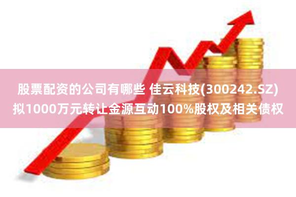 股票配资的公司有哪些 佳云科技(300242.SZ)拟1000万元转让金源互动100%股权及相关债权