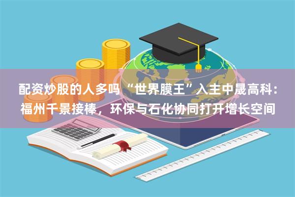 配资炒股的人多吗 “世界膜王”入主中晟高科：福州千景接棒，环保与石化协同打开增长空间