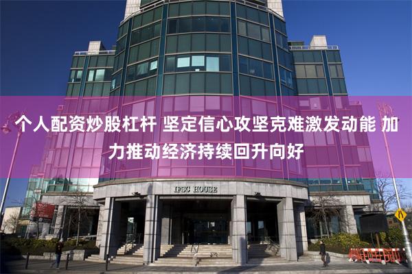 个人配资炒股杠杆 坚定信心攻坚克难激发动能 加力推动经济持续回升向好