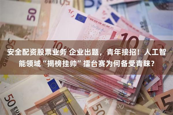 安全配资股票业务 企业出题，青年接招！人工智能领域“揭榜挂帅”擂台赛为何备受青睐？