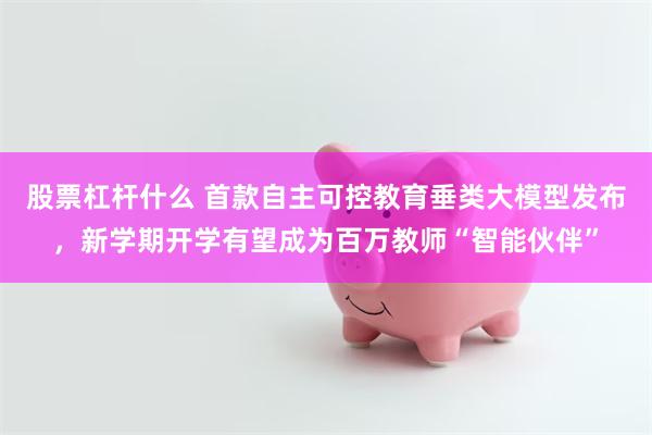 股票杠杆什么 首款自主可控教育垂类大模型发布，新学期开学有望成为百万教师“智能伙伴”