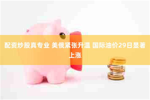配资炒股真专业 美俄紧张升温 国际油价29日显著上涨