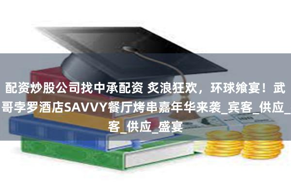 配资炒股公司找中承配资 炙浪狂欢，环球飨宴！武汉马哥孛罗酒店SAVVY餐厅烤串嘉年华来袭_宾客_供应_盛宴