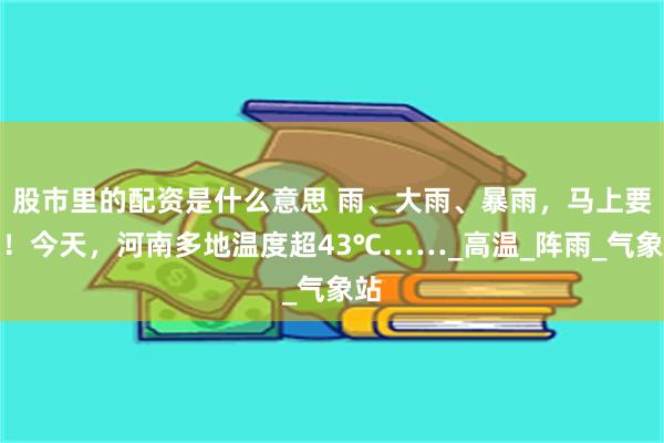 股市里的配资是什么意思 雨、大雨、暴雨，马上要来！今天，河南多地温度超43℃……_高温_阵雨_气象站