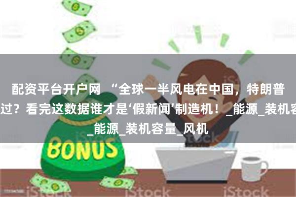 配资平台开户网  “全球一半风电在中国，特朗普竟称没见过？看完这数据谁才是‘假新闻’制造机！_能源_装机容量_风机