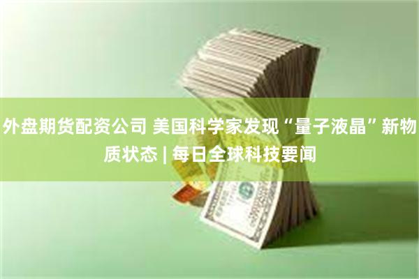 外盘期货配资公司 美国科学家发现“量子液晶”新物质状态 | 每日全球科技要闻