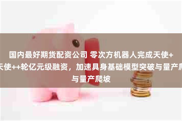 国内最好期货配资公司 零次方机器人完成天使+和天使++轮亿元级融资，加速具身基础模型突破与量产爬坡