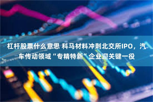 杠杆股票什么意思 科马材料冲刺北交所IPO，汽车传动领域“专精特新”企业迎关键一役