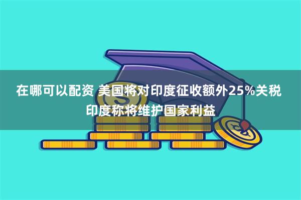 在哪可以配资 美国将对印度征收额外25%关税 印度称将维护国家利益
