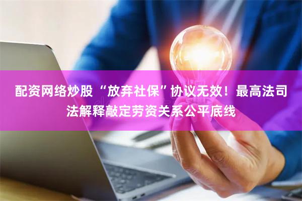 配资网络炒股 “放弃社保”协议无效！最高法司法解释敲定劳资关系公平底线