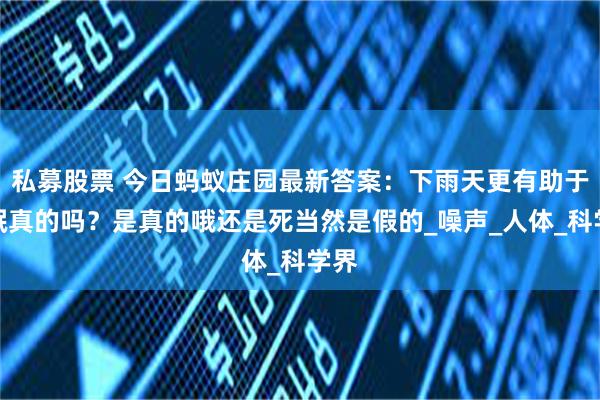 私募股票 今日蚂蚁庄园最新答案：下雨天更有助于睡眠真的吗？是真的哦还是死当然是假的_噪声_人体_科学界