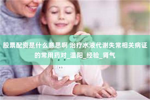 股票配资是什么意思啊 治疗水液代谢失常相关病证的常用药对_温阳_经验_肾气