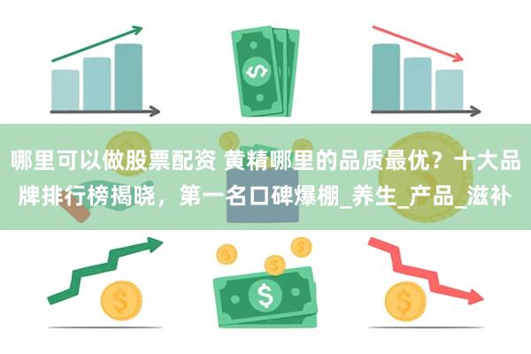 哪里可以做股票配资 黄精哪里的品质最优？十大品牌排行榜揭晓，第一名口碑爆棚_养生_产品_滋补
