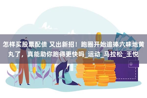 怎样买股票配债 又出新招！跑圈开始追捧六味地黄丸了，真能助你跑得更快吗_运动_马拉松_王悦