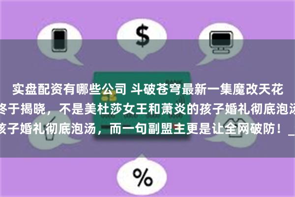 实盘配资有哪些公司 斗破苍穹最新一集魔改天花板，亲生骨肉萧潇身份终于揭晓，不是美杜莎女王和萧炎的孩子婚礼彻底泡汤，而一句副盟主更是让全网破防！_全程_网友