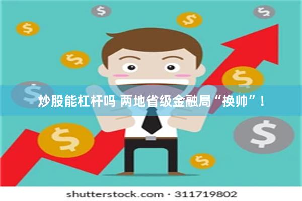 炒股能杠杆吗 两地省级金融局“换帅”!