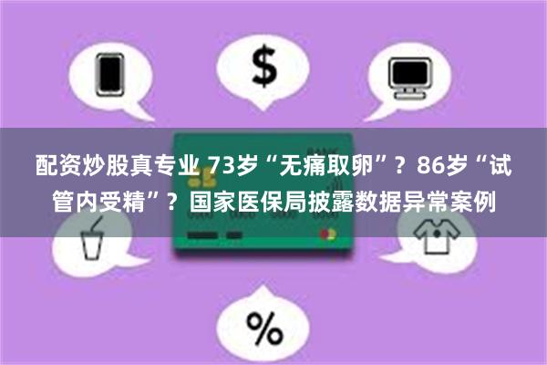 配资炒股真专业 73岁“无痛取卵”?86岁“试管内受精”?国家医保局披露数据异常案例