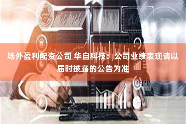 场外盈利配资公司 华自科技：公司业绩表现请以届时披露的公告为准