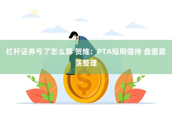 杠杆证券亏了怎么算 贺维：PTA短期僵持 盘面震荡整理
