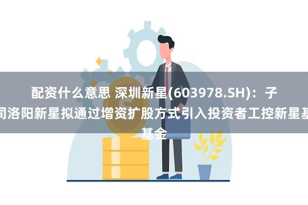 配资什么意思 深圳新星(603978.SH)：子公司洛阳新星拟通过增资扩股方式引入投资者工控新星基金