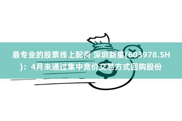 最专业的股票线上配资 深圳新星(603978.SH)：4月未通过集中竞价交易方式回购股份