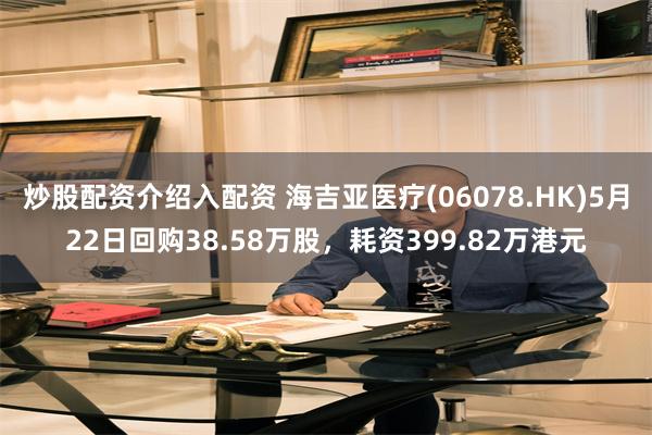 炒股配资介绍入配资 海吉亚医疗(06078.HK)5月22日回购38.58万股，耗资399.82万港元