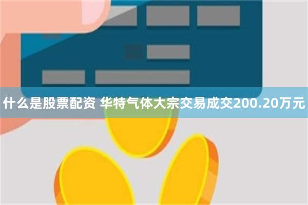 什么是股票配资 华特气体大宗交易成交200.20万元