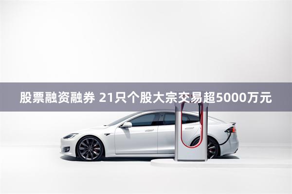 股票融资融券 21只个股大宗交易超5000万元