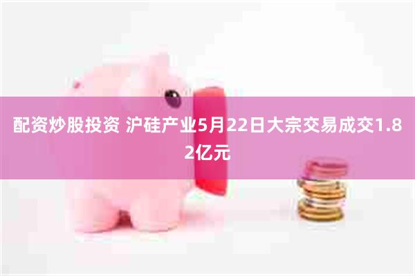 配资炒股投资 沪硅产业5月22日大宗交易成交1.82亿元