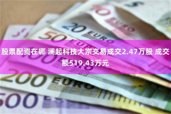股票配资在哪 澜起科技大宗交易成交2.47万股 成交额519.43万元