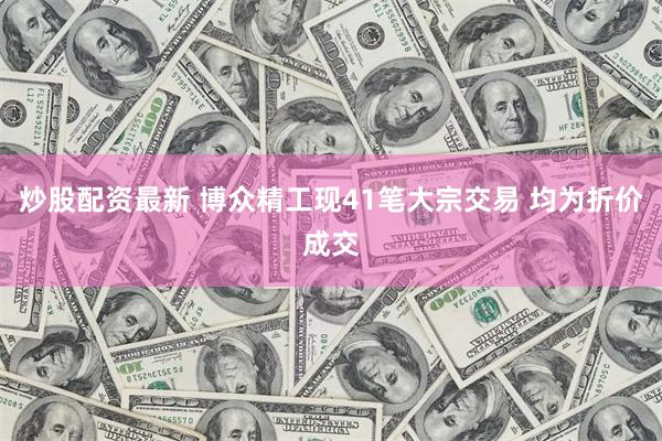 炒股配资最新 博众精工现41笔大宗交易 均为折价成交