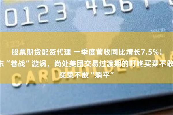 股票期货配资代理 一季度营收同比增长7.5%！身处华东“巷战”漩涡，尚处美团交易过渡期的叮咚买菜不敢“躺平”