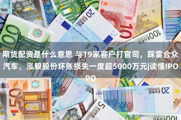 期货配资是什么意思 与19家客户打官司，踩雷合众汽车，泓毅股份坏账损失一度超5000万元|读懂IPO