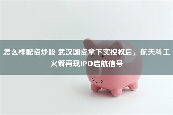 怎么样配资炒股 武汉国资拿下实控权后，航天科工火箭再现IPO启航信号