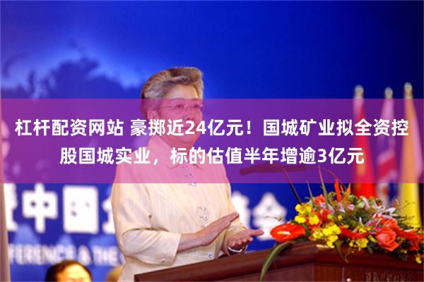 杠杆配资网站 豪掷近24亿元！国城矿业拟全资控股国城实业，标的估值半年增逾3亿元