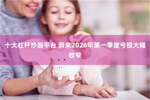 十大杠杆炒股平台 蔚来2026年第一季度亏损大幅收窄