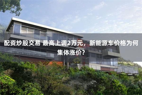 配资炒股交易 最高上调2万元，新能源车价格为何集体涨价？