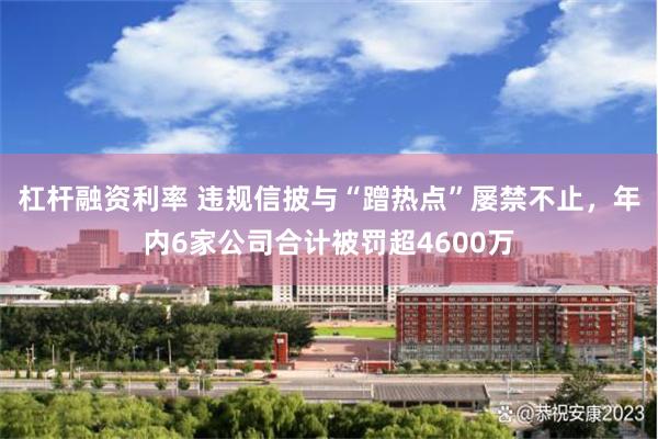 杠杆融资利率 违规信披与“蹭热点”屡禁不止，年内6家公司合计被罚超4600万