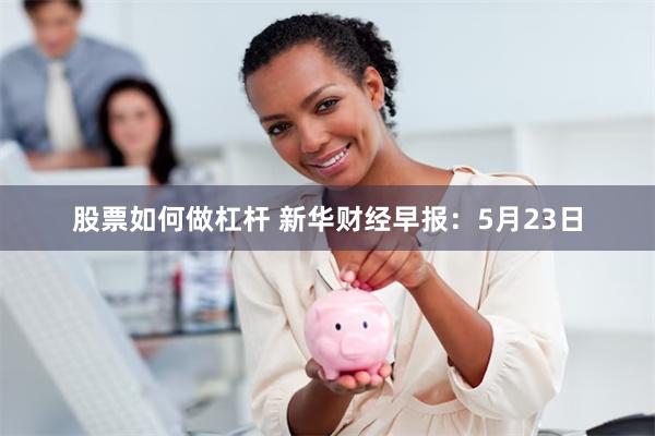 股票如何做杠杆 新华财经早报：5月23日
