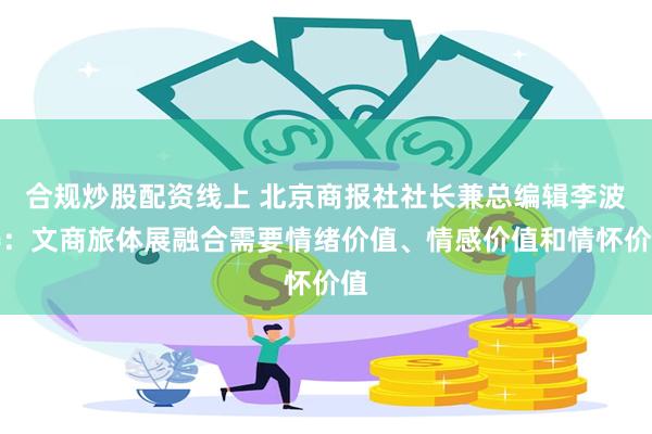 合规炒股配资线上 北京商报社社长兼总编辑李波涛：文商旅体展融合需要情绪价值、情感价值和情怀价值