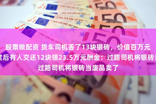 股票做配资 货车司机丢了13块银砖，价值百万元！重金悬赏后有人交还12块领23.5万元酬金：过路司机将银砖当废品卖了