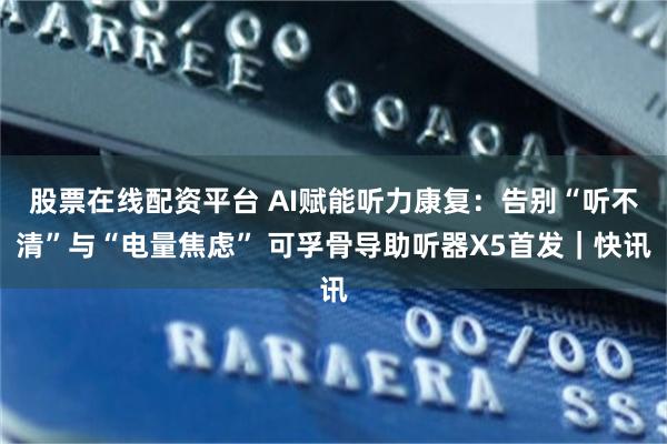 股票在线配资平台 AI赋能听力康复：告别“听不清”与“电量焦虑” 可孚骨导助听器X5首发｜快讯